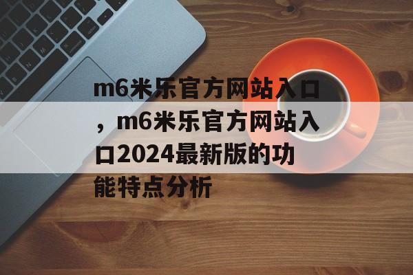 m6米乐官方网站入口，m6米乐官方网站入口2024最新版的功能特点分析